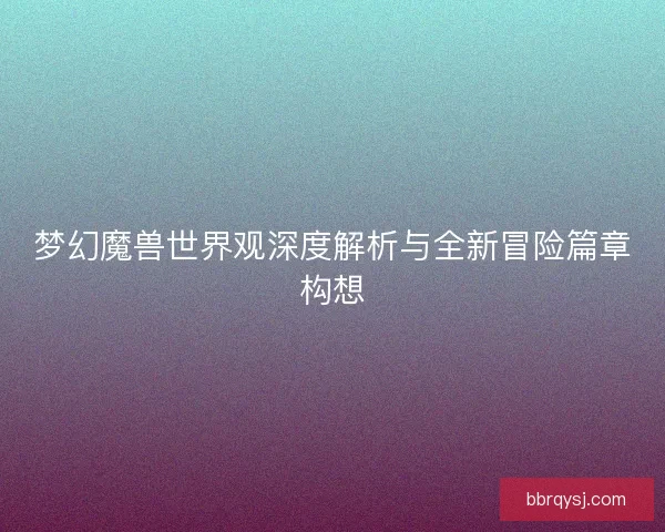 梦幻魔兽世界观深度解析与全新冒险篇章构想