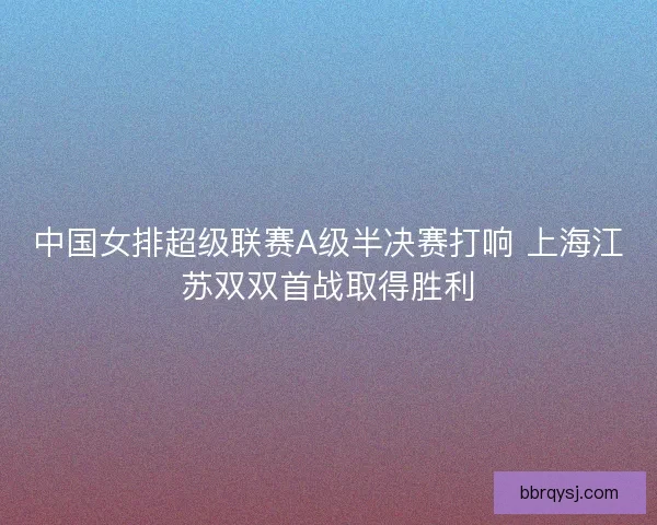 中国女排超级联赛A级半决赛打响 上海江苏双双首战取得胜利