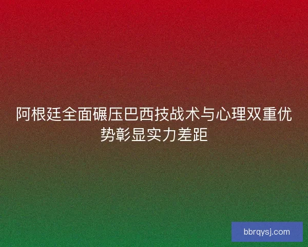 阿根廷全面碾压巴西技战术与心理双重优势彰显实力差距